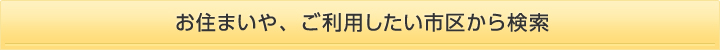 お住まいや、ご利用したい市区から検索